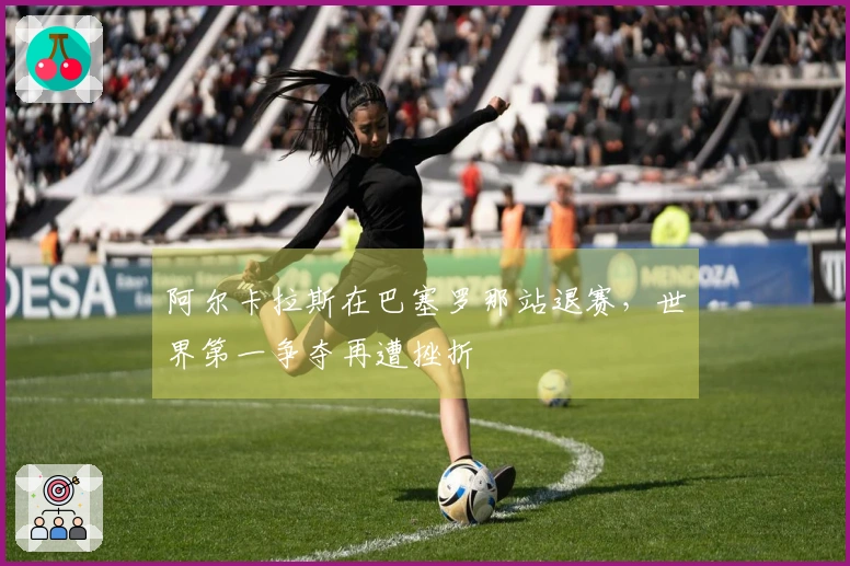 阿尔卡拉斯在巴塞罗那站退赛，世界第一争夺再遭挫折
