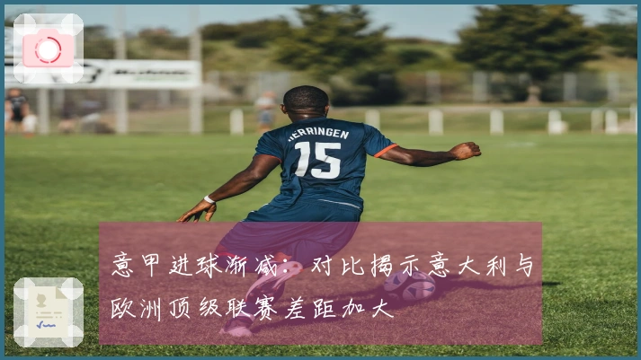 意甲进球渐减：对比揭示意大利与欧洲顶级联赛差距加大