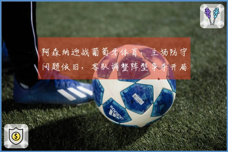 阿森纳迎战葡萄牙体育，主场防守问题依旧，客队调整阵型争夺开局优势