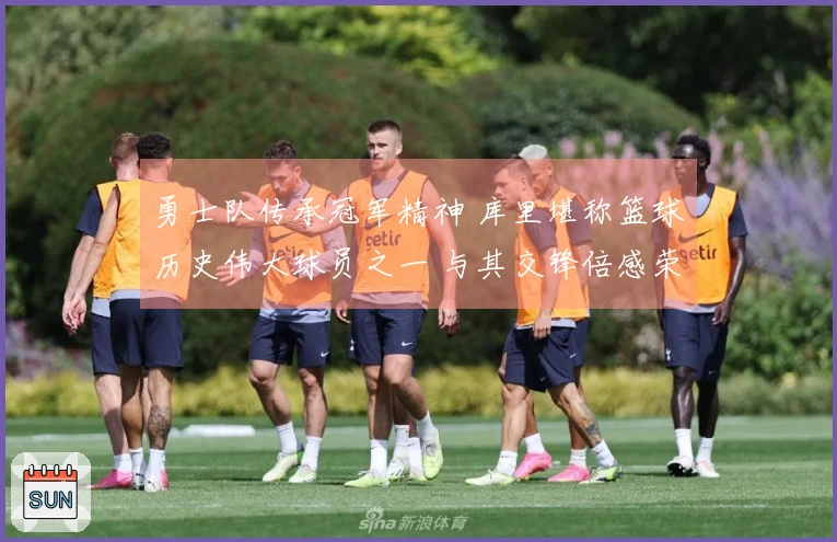 勇士队传承冠军精神 库里堪称篮球历史伟大球员之一 与其交锋倍感荣幸