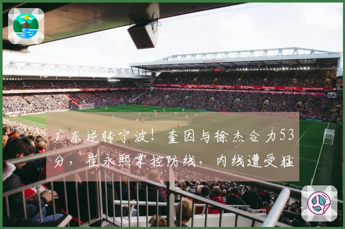 广东逆转宁波！奎因与徐杰合力53分，崔永熙掌控防线，内线遭受猛攻