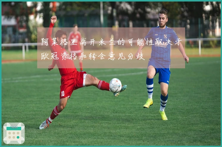 阿莱格里离开米兰的可能性取决于欧冠资格和转会意见分歧