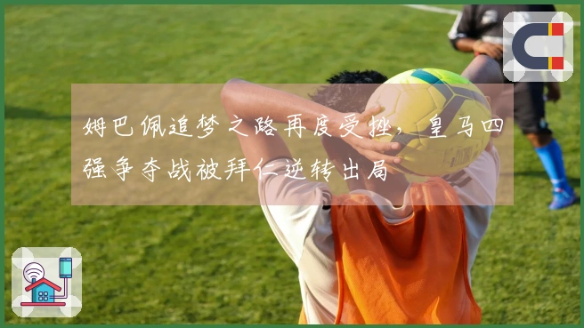 姆巴佩追梦之路再度受挫，皇马四强争夺战被拜仁逆转出局