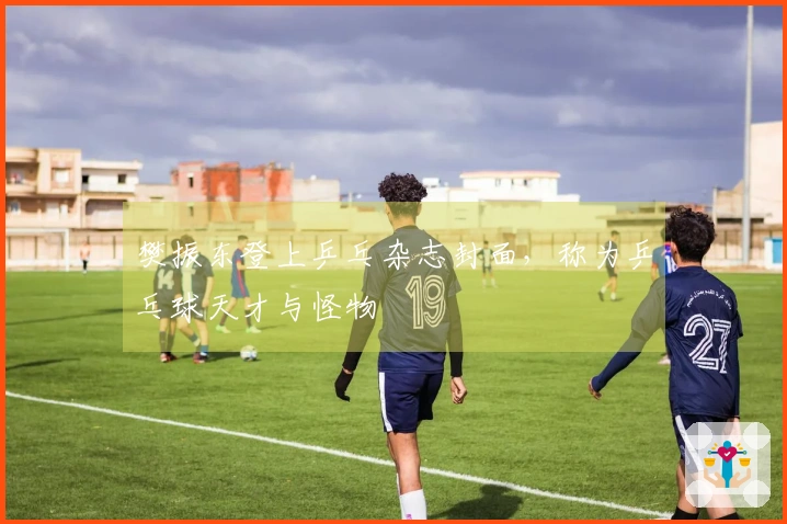 樊振东登上乒乓杂志封面，称为乒乓球天才与怪物