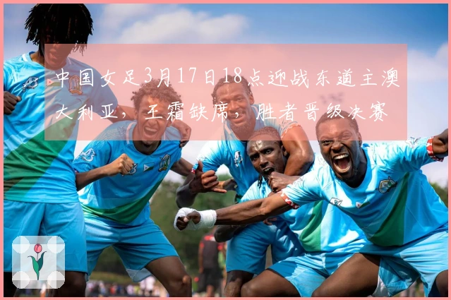 中国女足3月17日18点迎战东道主澳大利亚，王霜缺席，胜者晋级决赛