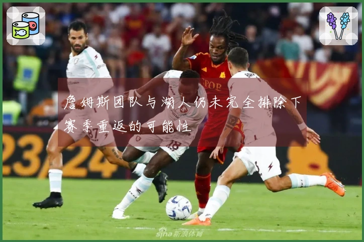 詹姆斯团队与湖人仍未完全排除下赛季重返的可能性