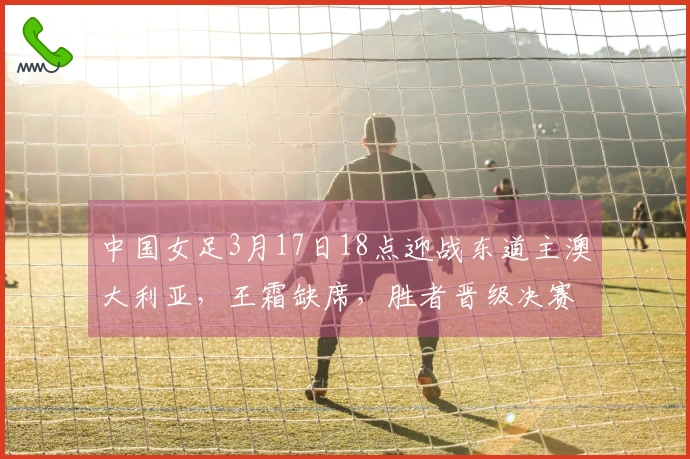 中国女足3月17日18点迎战东道主澳大利亚，王霜缺席，胜者晋级决赛