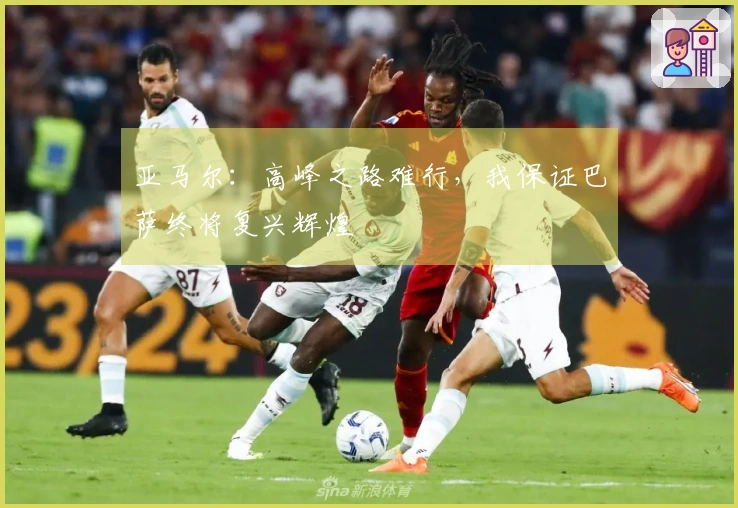 亚马尔：高峰之路难行，我保证巴萨终将复兴辉煌