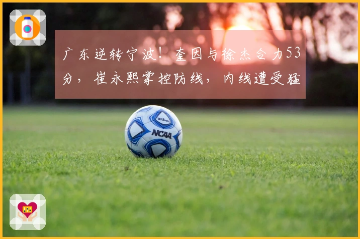 广东逆转宁波！奎因与徐杰合力53分，崔永熙掌控防线，内线遭受猛攻
