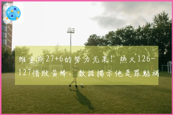 维金斯27+6的努力无果！热火126-127惜败黄蜂，数据揭示他是罪魁祸首！