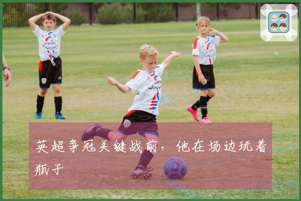 英超争冠关键战前，他在场边玩着瓶子