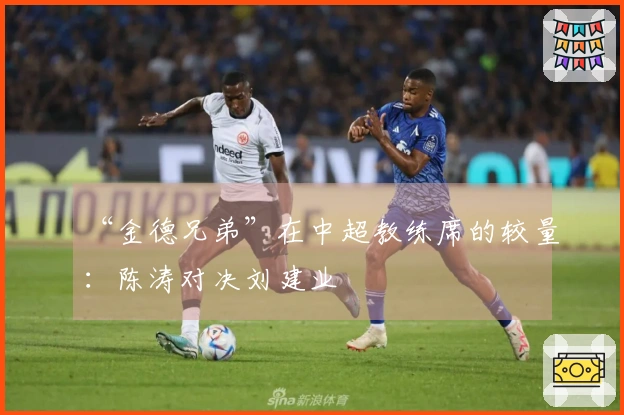 “金德兄弟”在中超教练席的较量：陈涛对决刘建业