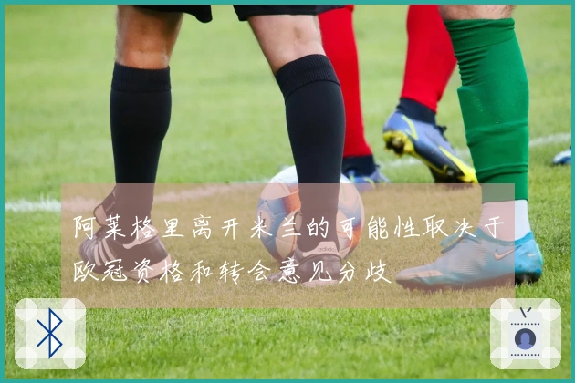 阿莱格里离开米兰的可能性取决于欧冠资格和转会意见分歧