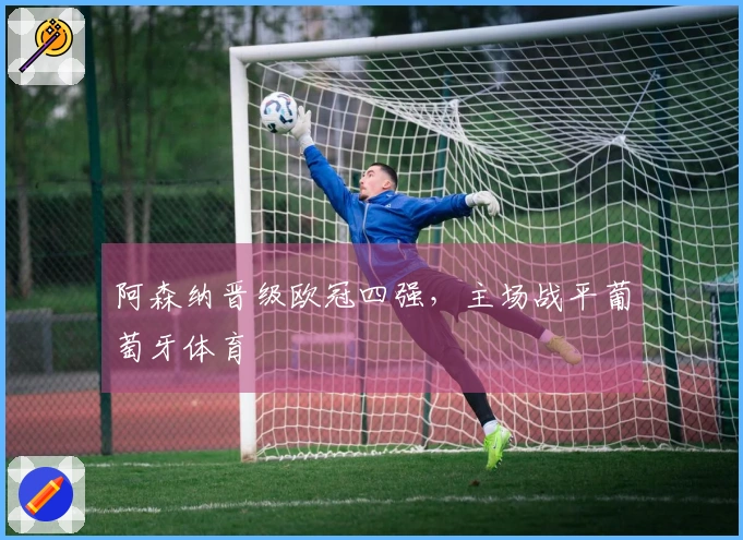 阿森纳晋级欧冠四强，主场战平葡萄牙体育