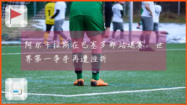 阿尔卡拉斯在巴塞罗那站退赛，世界第一争夺再遭挫折