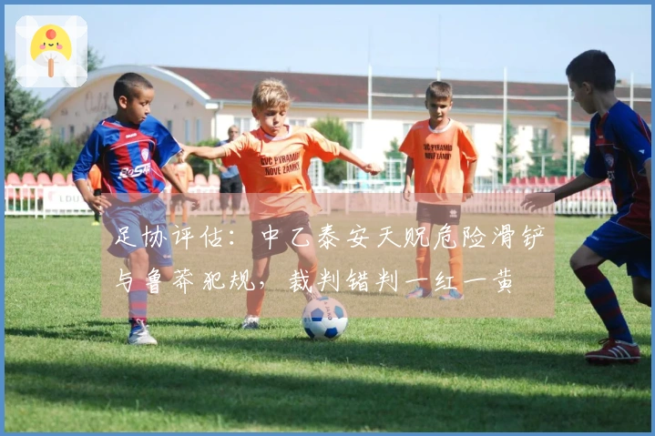 足协评估：中乙泰安天贶危险滑铲与鲁莽犯规，裁判错判一红一黄